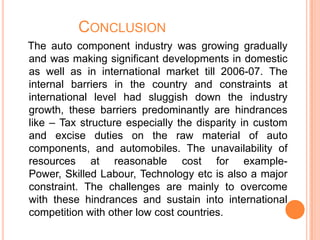 CONCLUSION
The auto component industry was growing gradually
and was making significant developments in domestic
as well as in international market till 2006-07. The
internal barriers in the country and constraints at
international level had sluggish down the industry
growth, these barriers predominantly are hindrances
like – Tax structure especially the disparity in custom
and excise duties on the raw material of auto
components, and automobiles. The unavailability of
resources at reasonable cost for example-
Power, Skilled Labour, Technology etc is also a major
constraint. The challenges are mainly to overcome
with these hindrances and sustain into international
competition with other low cost countries.
 