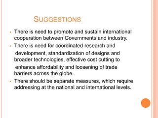 SUGGESTIONS
 There is need to promote and sustain international
cooperation between Governments and industry.
 There is need for coordinated research and
development, standardization of designs and
broader technologies, effective cost cutting to
enhance affordability and loosening of trade
barriers across the globe.
 There should be separate measures, which require
addressing at the national and international levels.
 