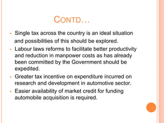 CONTD…
 Single tax across the country is an ideal situation
and possibilities of this should be explored.
 Labour laws reforms to facilitate better productivity
and reduction in manpower costs as has already
been committed by the Government should be
expedited.
 Greater tax incentive on expenditure incurred on
research and development in automotive sector.
 Easier availability of market credit for funding
automobile acquisition is required.
 