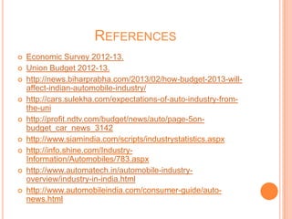 REFERENCES
 Economic Survey 2012-13.
 Union Budget 2012-13.
 http://news.biharprabha.com/2013/02/how-budget-2013-will-
affect-indian-automobile-industry/
 http://cars.sulekha.com/expectations-of-auto-industry-from-
the-uni
 http://profit.ndtv.com/budget/news/auto/page-5on-
budget_car_news_3142
 http://www.siamindia.com/scripts/industrystatistics.aspx
 http://info.shine.com/Industry-
Information/Automobiles/783.aspx
 http://www.automatech.in/automobile-industry-
overview/industry-in-india.html
 http://www.automobileindia.com/consumer-guide/auto-
news.html
 
