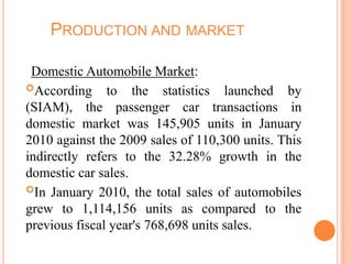 PRODUCTION AND MARKET
Domestic Automobile Market:
According to the statistics launched by
(SIAM), the passenger car transactions in
domestic market was 145,905 units in January
2010 against the 2009 sales of 110,300 units. This
indirectly refers to the 32.28% growth in the
domestic car sales.
In January 2010, the total sales of automobiles
grew to 1,114,156 units as compared to the
previous fiscal year's 768,698 units sales.
 