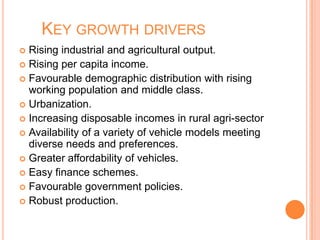 KEY GROWTH DRIVERS
 Rising industrial and agricultural output.
 Rising per capita income.
 Favourable demographic distribution with rising
working population and middle class.
 Urbanization.
 Increasing disposable incomes in rural agri-sector
 Availability of a variety of vehicle models meeting
diverse needs and preferences.
 Greater affordability of vehicles.
 Easy finance schemes.
 Favourable government policies.
 Robust production.
 