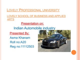 LOVELY PROFESSIONAL UNIVERSITY
LOVELY SCHOOL OF BUSINESS AND APPLIED
ARTS
Presentation on:
Indian Automobile industry
Presented By:
Asma Khanam
Roll no:A20
Reg no:11112503
 