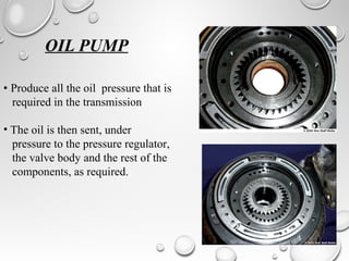 OIL PUMP
• Produce all the oil pressure that is
required in the transmission
• The oil is then sent, under
pressure to the pressure regulator,
the valve body and the rest of the
components, as required.
 