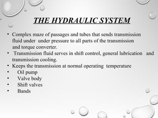 THE HYDRAULIC SYSTEM
• Complex maze of passages and tubes that sends transmission
fluid under under pressure to all parts of the transmission
and torque converter.
• Transmission fluid serves in shift control, general lubrication and
transmission cooling.
• Keeps the transmission at normal operating temperature
• Oil pump
• Valve body
• Shift valves
• Bands
 