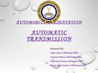 AUTOMOBILE PRESENTATION
AUTOMATIC
TRANSMISSION
Submitted By:
Ashu Airan (2011ume1495)
Avinash Misra (2011ume1496)
Chetram Meena (2011ume1497)
Deepa Ram Suthar (2011ume1498)
 