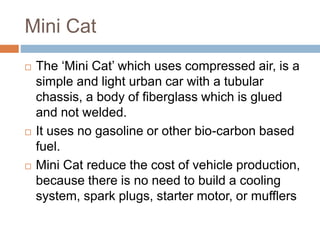 Mini Cat
 The ‘Mini Cat’ which uses compressed air, is a
simple and light urban car with a tubular
chassis, a body of fiberglass which is glued
and not welded.
 It uses no gasoline or other bio-carbon based
fuel.
 Mini Cat reduce the cost of vehicle production,
because there is no need to build a cooling
system, spark plugs, starter motor, or mufflers
 