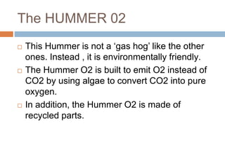 The HUMMER 02
 This Hummer is not a ‘gas hog’ like the other
ones. Instead , it is environmentally friendly.
 The Hummer O2 is built to emit O2 instead of
CO2 by using algae to convert CO2 into pure
oxygen.
 In addition, the Hummer O2 is made of
recycled parts.
 