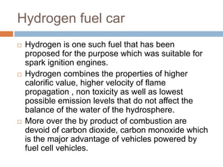 Hydrogen fuel car
 Hydrogen is one such fuel that has been
proposed for the purpose which was suitable for
spark ignition engines.
 Hydrogen combines the properties of higher
calorific value, higher velocity of flame
propagation , non toxicity as well as lowest
possible emission levels that do not affect the
balance of the water of the hydrosphere.
 More over the by product of combustion are
devoid of carbon dioxide, carbon monoxide which
is the major advantage of vehicles powered by
fuel cell vehicles.
 