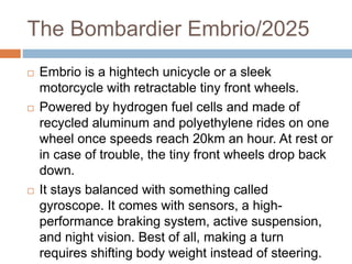 The Bombardier Embrio/2025
 Embrio is a hightech unicycle or a sleek
motorcycle with retractable tiny front wheels.
 Powered by hydrogen fuel cells and made of
recycled aluminum and polyethylene rides on one
wheel once speeds reach 20km an hour. At rest or
in case of trouble, the tiny front wheels drop back
down.
 It stays balanced with something called
gyroscope. It comes with sensors, a high-
performance braking system, active suspension,
and night vision. Best of all, making a turn
requires shifting body weight instead of steering.
 