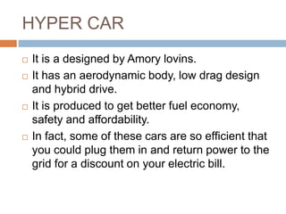 HYPER CAR
 It is a designed by Amory lovins.
 It has an aerodynamic body, low drag design
and hybrid drive.
 It is produced to get better fuel economy,
safety and affordability.
 In fact, some of these cars are so efficient that
you could plug them in and return power to the
grid for a discount on your electric bill.
 
