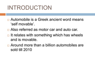 INTRODUCTION
 Automobile is a Greek ancient word means
‘self movable’.
 Also referred as motor car and auto car.
 It relates with something which has wheels
and is movable.
 Around more than a billion automobiles are
sold till 2010
 