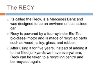 The RECY
 Its called the Recy, is a Mercedes Benz and
was designed to be an environment conscious
car
 Recy is powered by a four-cylinder Blu-Tec
bio-diesel motor and is made of recycled parts
such as wood , alloy, glass, and rubber.
 After using it for five years, instead of adding it
to the filled junkyards we have everywhere,
Recy can be taken to a recycling centre and
be recycled again.
 