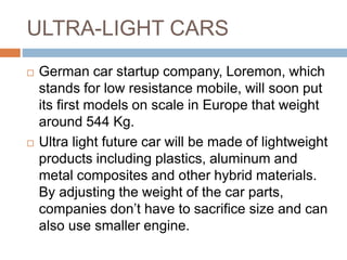 ULTRA-LIGHT CARS
 German car startup company, Loremon, which
stands for low resistance mobile, will soon put
its first models on scale in Europe that weight
around 544 Kg.
 Ultra light future car will be made of lightweight
products including plastics, aluminum and
metal composites and other hybrid materials.
By adjusting the weight of the car parts,
companies don’t have to sacrifice size and can
also use smaller engine.
 