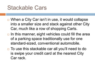 Stackable Cars
 When a City Car isn’t in use, it would collapse
into a smaller size and stack against other City
Car, much like a row of shopping Carts.
 In this manner, eight vehicles could fill the area
of a parking space traditionally use for one
standard-sized, conventional automobile.
 To use this stackable car all you’ll need to do
is swipe your credit card at the nearest City
Car rack.
 