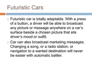 Futuristic Cars
 Futuristic car is totally adaptable. With a press
of a button, a driver will be able to broadcast
any picture or message anywhere on a car’s
surface beside a chosen picture that sits
driver’s mood or outfit.
 Car can also broadcast marketing messages.
Changing a song, or a radio station, or
navigation to a wanted destination will never
be easier with automatic battler.
 