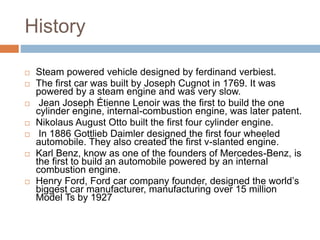 History
 Steam powered vehicle designed by ferdinand verbiest.
 The first car was built by Joseph Cugnot in 1769. It was
powered by a steam engine and was very slow.
 Jean Joseph Étienne Lenoir was the first to build the one
cylinder engine, internal-combustion engine, was later patent.
 Nikolaus August Otto built the first four cylinder engine.
 In 1886 Gottlieb Daimler designed the first four wheeled
automobile. They also created the first v-slanted engine.
 Karl Benz, know as one of the founders of Mercedes-Benz, is
the first to build an automobile powered by an internal
combustion engine.
 Henry Ford, Ford car company founder, designed the world’s
biggest car manufacturer, manufacturing over 15 million
Model Ts by 1927
 