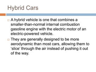 Hybrid Cars
 A hybrid vehicle is one that combines a
smaller-than-normal internal combustion
gasoline engine with the electric motor of an
electric-powered vehicle.
 They are generally designed to be more
aerodynamic than most cars, allowing them to
‘slice’ through the air instead of pushing it out
of the way.
 