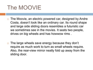 The MOOVIE
 The Moovie, an electric powered car, designed by Andre
Costa, doesn’t look like an ordinary car. Its round shape
and large side sliding doors resembles a futuristic car
we sometimes see in the movies. It seats two people,
drives on big wheels and has howwow rims .
 The large wheels save energy because they don’t
require as much work to turn as small wheels require.
Also, the rear-view mirror neatly fold up away from the
sliding door.
 