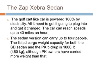The Zap Xebra Sedan
 The golf cart like car is powered 100% by
electricity. All it need to get it going to plug into
and get it charged. The car can reach speeds
up to 40 miles an hour.
 The sedan version can carry up to four people.
The listed cargo weight capacity for both the
SD sedan and the PK pickup is 1000 lb
(460 kg), although PK owners have carried
more weight than that.
 