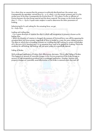 For a short shoe we assume that the pressure is uniformly distributed over the contact area.
Consequently the equivalent normal force Fn = p .A, where p is the contact pressure and A is the
surface area of the shoe. Consequently the friction force Ff = f.Fn where f is the co-efficient of
friction between the shoe lining material and the drum material. The torque on the brake drum is
then, T = f Fn. r = f.p.A.r A quasi static analysis is used to determine the other parameters of
braking.
Substituting for Fn and solving for the actuating force, we get,
Fa = Fn(b+-fc)/a
Leading and trailing shoe
• For a given direction of rotation the shoe in which self energization is present is known as the
leading shoe
• When the direction of rotation is changed, the moment of frictional force now will be opposing the
actuation force and hence greater magnitude of force is needed to create the same contact pressure.
The shoe on which this is prevailing is known as a trailing shoe Self Locking At certain critical value
of f.c the term (b-fc) becomes zero. i.e no actuation force need to be applied for braking. This is the
condition for self-locking. Self-locking will not occur unless it is specifically desired.
Fading of Brakes
With prolonged application of brakes, their effectiveness decreases. This is called fading of brakes.
This happens on account of reversible changes in the friction properties of the brake linings on
account of high temperatures produced due to prolonged application. However, because such
property changes are reversible, usual effectiveness of the brake is restored when they cool off.
 