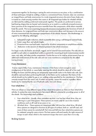 components together, by forming or casting the entire structure as one piece, or by a combination
of these techniques. Simply by welding a body to a conventional frame, however, does not constitute
an integral frame and body construction. In a truly integrated structure, the entire frame-body unit
is treated as a load-carrying member that reacts to all Integrated-type bodies for wheeled vehicles
are fabricated by welding preformed metal panels together. The panels are preformed in various
load-bearing shapes that are located and oriented so as to result in a uniformly stressed structure.
Some portions of the integrated structure resemble frame like components, while others resemble
body like panels. This is not surprising, because the structure must perform the functions of both of
these elements. An integrated frame and body type construction allows and increases in the amount
of noise transmitted into the passenger compartment of the vehicle. However, this disadvantage is
negated by the following advantages:
1. Substantial weight reduction, which is possible when using a well-designed unitized body,
2. Lower cargo floor and vehicle height,
3. Protection from mud and water required for driveline components on amphibious vehicles.
4. Reduction in the amount of vibration present in the vehicle structure.
For larger trucks, the frames are simple, rugged, and of channel iron construction. The side rails are
parallel to each other at standardized widths to permit the mounting of stock transmissions, transfer
cases, rear axles, and other similar components. Trucks that are to be used as prime movers have an
additional reinforcement of the side rails and rear cross members to compensate for the added
towing stresses
Frame Maintenance
Frames require little, if any, maintenance. However, if the frame is bent enough to cause
misalignment of the vehicle or cause faulty steering, the vehicle should be taken off of the road.
Drilling the frame and fish plating can temporarily repair small cracks in the frame side rails. Care
should be exercised when performing this task, as the frame can be weakened. The frame of the
vehicle should not be welded by gas or arc welding unless specified by the manufacturer. The heat
removes temper from the metal, and, if cooled too quickly, causes the metal to crystallize. Minor
bends can be removed by the use of hydraulic jacks, bars and clamps.
Four wheel drive:
There are almost as many different types of four-wheel-drive systems as there are four-wheel drive
vehicles. It seems that every manufacturer has several different schemes for providing power to all of
the wheels. The terminology used as follows:
1. Four-wheel drive - Usually, when carmakers say that a car has four-wheel drive, they are
referring to a part-time system. These systems are meant only for use in low-traction
conditions, such as off-road or on snow or ice.
2. All-wheel drive - These systems are sometimes called full-time four-wheel drive. All-wheel
drive systems are designed to function on all types of surfaces, both on- and off-road, and
most of them cannot be switched off. Part-time and full-time four-wheel-drive systems can
be evaluated using the same criteria. The best system will send exactly the right amount of
torque to each wheel, which is the maximum torque that won't cause that tire to slip.
Braking System
 