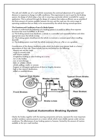The safe and reliable use of a road vehicle necessitates the continual adjustment of its speed and
distance in response to change in traffic conditions. This requirement is met in part by the braking
system, the design of which plays a key role in ensuring a particular vehicle is suitable for a given
application. This is achieved through the design of a system that makes as efficient use as possible of
the finite amount of traction available between the tyre and the road over the entire range of
operating conditions that are likely to be encountered by the vehicle during normal operation.
The Functions and Conditions of use of a Brake System
In order to understand the behaviour of a braking system it is useful to define three separate
functions that must be fulfilled at all times:
(a) The braking system must decelerate a vehicle in a controlled and repeatable fashion and when
appropriate cause the vehicle to stop.
(b) The braking system should permit the vehicle to maintain a constant speed when travelling
downhill.
(c) The braking system must hold the vehicle stationary when on a flat or on a gradient.
Consideration of the diverse conditions under which the brakes must operate leads to a better
appreciation of their role. These include, but are not limited to, the following:
_ slippery wet and dry roads.
_ rough or smooth road;
_ split friction surfaces;
_ straight line braking or when braking on a curve;
_ wet or dry brakes;
_ new or worn linings;
_ laden or unladen vehicle;
_ vehicle pulling a trailer or caravan;
_ frequent or infrequent applications of short or lengthy duration;
_ high or low rates of deceleration;
_ skilled or unskilled drivers.
Clearly the brakes, together with the steering components and tyres, represent the most important
accident avoidance systems present on a motor vehicle which must reliably operate under various
conditions. The effectiveness of any braking system is, however, limited by the amount of traction
available at the tyre–road interface.
 