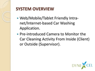 SYSTEM OVERVIEW
 Web/Mobile/Tablet Friendly Intra-
net/Internet-based Car Washing
Application.
 Pre-introduced Camera to Monitor the
Car Cleaning Activity From Inside (Client)
or Outside (Supervisor).
 