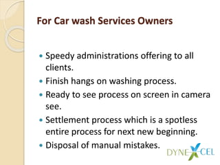 For Car wash Services Owners
 Speedy administrations offering to all
clients.
 Finish hangs on washing process.
 Ready to see process on screen in camera
see.
 Settlement process which is a spotless
entire process for next new beginning.
 Disposal of manual mistakes.
 