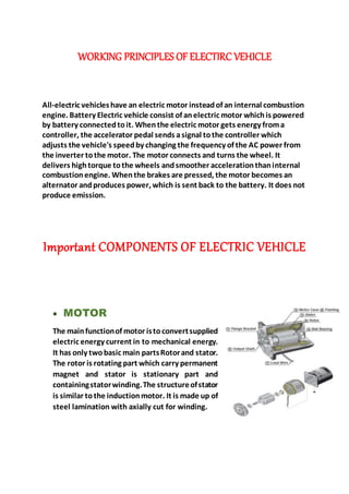 WORKING PRINCIPLES OF ELECTIRC VEHICLE
All-electric vehicleshave an electric motor insteadof an internal combustion
engine. Battery Electric vehicle consist of anelectric motor whichis powered
by battery connectedtoit. When the electric motor gets energy froma
controller, the accelerator pedal sends asignal tothe controller which
adjusts the vehicle's speedby changing the frequency of the AC power from
the inverter tothe motor. The motor connects and turns the wheel. It
delivers hightorque tothe wheels andsmoother accelerationthaninternal
combustionengine. Whenthe brakes are pressed, the motor becomes an
alternator andproduces power, which is sent back to the battery. It does not
produce emission.
Important COMPONENTS OF ELECTRIC VEHICLE
 MOTOR
The mainfunctionof motor istoconvertsupplied
electric energy current in to mechanical energy.
It has only twobasic main partsRotorand stator.
The rotor is rotating part which carry permanent
magnet and stator is stationary part and
containingstatorwinding.The structureofstator
is similar tothe inductionmotor. It is made up of
steel lamination with axially cut for winding.
 