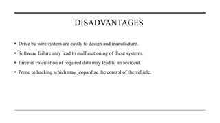 DISADVANTAGES
• Drive by wire system are costly to design and manufacture.
• Software failure may lead to malfunctioning of these systems.
• Error in calculation of required data may lead to an accident.
• Prone to hacking which may jeopardize the control of the vehicle.
 
