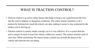 WHAT IS TRACTION CONTROL?
• Traction control is an active safety feature that helps to keep a car’s grip between the tires
and the road in slippery or dangerous conditions. The safety feature maintains a car’s
traction by limiting how much the wheels can spin, making it easier to stay connected to the
surface you’re driving on.
• Traction control is a pretty simple concept, yet it is very effective. It is a system that has
active sensors in each of your four wheels, called yaw sensors. The sensors monitor each of
your tries. While monitoring, the sensors keep a careful eye on both the speed of the
vehicle and what the tires are doing.
 