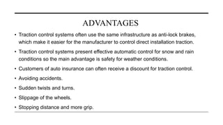 ADVANTAGES
• Traction control systems often use the same infrastructure as anti-lock brakes,
which make it easier for the manufacturer to control direct installation traction.
• Traction control systems present effective automatic control for snow and rain
conditions so the main advantage is safety for weather conditions.
• Customers of auto insurance can often receive a discount for traction control.
• Avoiding accidents.
• Sudden twists and turns.
• Slippage of the wheels.
• Stopping distance and more grip.
 