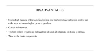 DISADVANTAGES
• Cost is high because of the high-functioning gear that's involved in traction control can
make a car an increasingly expensive purchase.
• Cost of maintenance.
• Traction control systems are not ideal for all kinds of situations so its use is limited.
• Wear on the brake components.
 