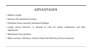 ADVANTAGES
• Reduces weight.
• Increases the operational accuracy.
• Eliminates losses caused by mechanical linkages.
• Longer service intervals, i.e. decrease in visits for routine maintenance and other
adjustments.
• Maintenance free operation.
• Better accuracy. And hence, results in better fuel efficiency & lower emissions.
 
