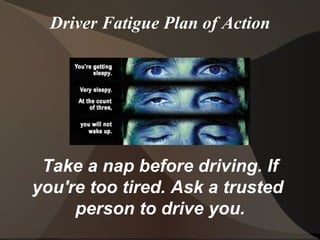 Driver Fatigue Plan of Action Take a nap before driving. If you're too tired. Ask a trusted  person to drive you. 