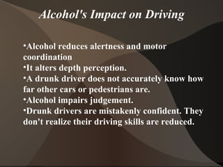 Alcohol's Impact on Driving Alcohol reduces alertness and motor coordination It alters depth perception. A drunk driver does not accurately know how far other cars or pedestrians are. Alcohol impairs judgement.  Drunk drivers are mistakenly confident. They don't realize their driving skills are reduced. 