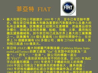    FIAT xع˾ 1899  7 £аNvʷFڷxҪ܇uļ˽IFԓFֻaI܇ȻaƷܿӻI漰܇vwC܇rCBCеȡѳɞĹIF֮һԓF 218 aS 138 о_lģ 59 ғ 850 ˾ 237000 ͆Tѳ^ 510 |Ԫ  (FIAT) x`܇uS (Fabbrica Itliana Auto-mobiLediTorino) gĿs &quot;fiat&quot; ӢZе~ &quot;  &quot;  &quot; S &quot;  &quot; ׼ &quot; ԓ˾ĘRһֱ &quot;FIAT&quot; ֻΠɫвͬĸM 1921 tְ׵׈AΘR 1931 ʹwv̘ˣ 1959 ˾Ƴ¿܇܇߅A 1965 ѹ֦p@ļtװֈAΘRʽI 1968 ɷݹ˾FĂKиһĸR 1991 Sķ 600 ̈́tǰĘ 5 lбֱܣᲿԞķKĘR 