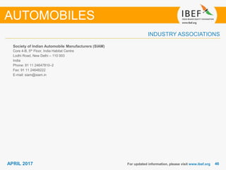 4646APRIL 2017
INDUSTRY ASSOCIATIONS
Society of Indian Automobile Manufacturers (SIAM)
Core 4-B, 5th Floor, India Habitat Centre
Lodhi Road, New Delhi – 110 003
India
Phone: 91 11 24647810–2
Fax: 91 11 24648222
E-mail: siam@siam.in
For updated information, please visit www.ibef.org
AUTOMOBILES
 