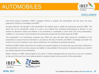 5050APRIL 2017
India Brand Equity Foundation (“IBEF”) engaged TechSci to prepare this presentation and the same has been
prepared by TechSci in consultation with IBEF.
All rights reserved. All copyright in this presentation and related works is solely and exclusively owned by IBEF. The
same may not be reproduced, wholly or in part in any material form (including photocopying or storing it in any
medium by electronic means and whether or not transiently or incidentally to some other use of this presentation),
modified or in any manner communicated to any third party except with the written approval of IBEF.
This presentation is for information purposes only. While due care has been taken during the compilation of this
presentation to ensure that the information is accurate to the best of TechSci and IBEF’s knowledge and belief, the
content is not to be construed in any manner whatsoever as a substitute for professional advice.
TechSci and IBEF neither recommend nor endorse any specific products or services that may have been mentioned in
this presentation and nor do they assume any liability or responsibility for the outcome of decisions taken as a result of
any reliance placed on this presentation.
Neither TechSci nor IBEF shall be liable for any direct or indirect damages that may arise due to any act or omission
on the part of the user due to any reliance placed or guidance taken from any portion of this presentation.
For updated information, please visit www.ibef.org
DISCLAIMER
AUTOMOBILES
 