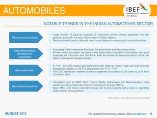 New product launches
• Large number of products available to consumers across various segments; this has
gathered pace with the entry of a number of foreign players
• Reduced overall product lifecycle have forced players to employ quick product launches
Improving product-
development
capabilities
• Increasing R&D investments from both the government and the private sector
• Private sector innovation has been a key determinant of growth in the sector; two good
examples are Tata Nano and Tata Pixel; while the former has been a success in India, the
latter is intended for foreign markets
Alternative fuels
• In FY11, the CNG market was worth more than USD330 million; CNG cars and taxis are
expected to register a CAGR of 28 per cent over FY11–FY14
• The CNG distribution network in India is expected to increase to 250 cities by 2018 from
30 cities in 2009
New financing options
• Carmakers such as BMW, Audi, Toyota, Skoda, Volkswagen and Mercedes-Benz have
started providing customised finance to customers through NBFCs
• Major MNC and Indian corporate houses are moving towards taking cars on operating
lease instead of buying them
Note: NBFCs - Non-Banking Finance Companies
 