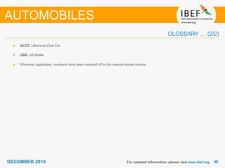 4848DECEMBER 2016
GLOSSARY … (2/2)
For updated information, please visit www.ibef.org
ULCC: Ultra Low Cost Car
USD: US Dollar
Wherever applicable, numbers have been rounded off to the nearest whole number
AUTOMOBILES
 