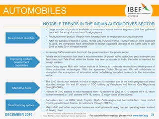 2323DECEMBER 2016 For updated information, please visit www.ibef.org
NOTABLE TRENDS IN THE INDIAN AUTOMOTIVES SECTOR
New product launches
• Large number of products available to consumers across various segments; this has gathered
pace with the entry of a number of foreign players
• Reduced overall product lifecycle have forced players to employ quick product launches
• After the success of Maruti S-Cross, Honda City, Hyundai Verna, Toyota Fortuner, Ford EcoSport
in 2015, the companies have announced to launch upgraded versions of the same cars in late
2016 or early 2017 in Indian market
Improving product-
development
capabilities
• Increasing R&D investments from both the government and the private sector
• Private sector innovation has been a key determinant of growth in the sector; two good examples are
Tata Nano and Tata Pixel; while the former has been a success in India, the latter is intended for
foreign markets
• Volvo Group signed MoU with Indian Institute of Science to undertake research and development of
future automotive technologies. With the agreement, Volvo Group and IISc will collaborate to
strengthen the eco-system of innovation while undertaking important research in the automotive
sector.
Alternative fuels
• The CNG distribution network in India is expected to increase due to the new geographical areas
allocated through 5th and 6th round of CGD bidding by Petroleum and Natural Gas Regulatory
Board(PNGRB)
• Number of CNG stations in India increased from 142 stations in 2005 to 1010 stations in FY15, which
further increased to 1,081 stations in FY16, across 12 major states of the country.
New financing options
• Carmakers such as BMW, Audi, Toyota, Skoda, Volkswagen and Mercedes-Benz have started
providing customised finance to customers through NBFCs
• Major MNC and Indian corporate houses are moving towards taking cars on operating lease instead
of buying them
AUTOMOBILES
Source: Ministry of Petroleum & Natural Gas
Note: NBFCs - Non-Banking Finance Companies
 