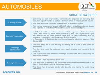 2828DECEMBER 2016 For updated information, please visit www.ibef.org
STRATEGIES ADOPTED
• Considering low cost of production, prominent auto companies are increasing their
production capacity in order to capture a dominant share in Indian automobile industry.
• Most of the automobile companies are eyeing India as an outsourcing hub.
• With the total investment of around USD163.7 million, Honda Motorcycle and Scooter
India expanded its production of Activa in three variants at Ahmedabad plant.
• In 2015-16, few of the newly launched cars were Volkswagen Ameo, Mahindra e-Verito,
Toyota Land Cruiser 200, Maruti Baleno, Honda BR-V, Tata Tiago, Toyota Innova Crysta
and Maruti Ciaz and under premium range Audi Q7 (New Generation), Audi S5
Sportback, Ford Mustang, Rolls-Royce Dawn and Porsche 911.
• In December 2016, Bajaj Auto launched its most powerful bike in the segment, ‘Bajaj
Dominar 400’.
• Each and every firm is now focusing on shelling out a chunk of their profits on
advertisement
• The idea is to make the customers more brand conscious and increasing brand
positioning
• This is giving the firms differential advantage. Success today lies in structuring and
restructuring strategies
• India boasts a large population of middle class
• Most of the firms including Ford and Volkswagen have adapted themselves to cater to this
class by dropping their traditional structure and designs
• This allows them to compete directly with domestic firms making the sector highly
competitive
Capacity addition
Launch of new models
Marketing &
advertisement
Catering Indian needs
AUTOMOBILES
 