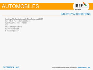 4646DECEMBER 2016
INDUSTRY ASSOCIATIONS
Society of Indian Automobile Manufacturers (SIAM)
Core 4-B, 5th Floor, India Habitat Centre
Lodhi Road, New Delhi – 110 003
India
Phone: 91 11 24647810–2
Fax: 91 11 24648222
E-mail: siam@siam.in
For updated information, please visit www.ibef.org
AUTOMOBILES
 