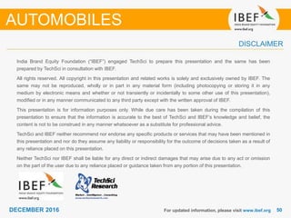 5050DECEMBER 2016
India Brand Equity Foundation (“IBEF”) engaged TechSci to prepare this presentation and the same has been
prepared by TechSci in consultation with IBEF.
All rights reserved. All copyright in this presentation and related works is solely and exclusively owned by IBEF. The
same may not be reproduced, wholly or in part in any material form (including photocopying or storing it in any
medium by electronic means and whether or not transiently or incidentally to some other use of this presentation),
modified or in any manner communicated to any third party except with the written approval of IBEF.
This presentation is for information purposes only. While due care has been taken during the compilation of this
presentation to ensure that the information is accurate to the best of TechSci and IBEF’s knowledge and belief, the
content is not to be construed in any manner whatsoever as a substitute for professional advice.
TechSci and IBEF neither recommend nor endorse any specific products or services that may have been mentioned in
this presentation and nor do they assume any liability or responsibility for the outcome of decisions taken as a result of
any reliance placed on this presentation.
Neither TechSci nor IBEF shall be liable for any direct or indirect damages that may arise due to any act or omission
on the part of the user due to any reliance placed or guidance taken from any portion of this presentation.
For updated information, please visit www.ibef.org
DISCLAIMER
AUTOMOBILES
 