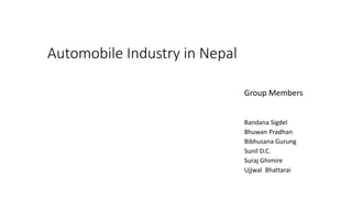 Automobile Industry in Nepal
Group Members
Bandana Sigdel
Bhuwan Pradhan
Bibhusana Gurung
Sunil D.C.
Suraj Ghimire
Ujjwal Bhattarai
 