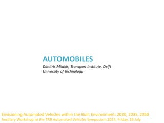 AUTOMOBILES
Dimitris Milakis, Transport Institute, Delft
University of Technology
Envisioning Automated Vehicles within the Built Environment: 2020, 2035, 2050
Ancillary Workshop to the TRB Automated Vehicles Symposium 2014, Friday, 18 July
 