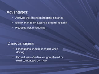 Advantages:
• Achives the Shortest Stopping distance
• Better chance on Steering around obstacle
• Reduced risk of skidding
Disadvantages:
• Precautions should be taken while
driving
• Proved less effective on gravel road or
road compacted by snow
 