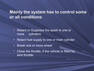 Mainly the system has to control some
or all conditions
• Retard or Suppress the spark to one or
more cylinders
• Retard fuel supply to one or main cylinder
• Break one or more wheel
• Close the throttle, if the vehicle is fitted by
wire throttle
 
